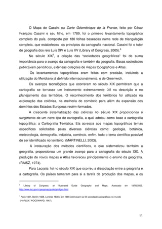 11
O Mapa de Cassini ou Carte Géométrique de la France, feito por César
François Cassini e seu filho, em 1789, foi o primeiro levantamento topográfico
completo do país, composto por 180 folhas baseadas numa rede de triangulação
completa, que estabeleceu os princípios da cartografia nacional. Cassini foi o tutor
de geografia dos reis Luís XIV e Luís XV (Library of Congress, 2005).6
No século XIX7
, a criação das “sociedades geográficas” foi de suma
importância para o avanço da cartografia e também da geografia. Essas sociedades
publicavam periódicos, extensas coleções de mapas topográficos e Atlas.
Os levantamentos topográficos eram feitos com precisão, incluindo a
utilização do Meridiano já definido internacionalmente, o de Greenwich.
Os avanços tecnológicos que ocorreram no século XIX permitiram que a
cartografia se tornasse um instrumento extremamente útil na descrição e no
planejamento dos territórios. O reconhecimento dos territórios foi utilizado na
exploração das colônias, na melhoria do comércio para além da expansão dos
domínios dos Estados Europeus recém-formados.
A crescente sistematização das ciências no século XIX proporcionou o
surgimento de um novo tipo de cartografia, a qual adotou como base a cartografia
topográfica: a Cartografia Temática. Ela acrescia aos mapas topográficos temas
específicos solicitados pelas diversas ciências como: geologia, botânica,
meteorologia, demografia, indústria, comércio, enfim, todo o tema científico possível
de ser identificado no território. (MARTINELLI, 2003).
A instauração dos métodos científicos, o que sistematizou também a
geografia, proporcionou um grande avanço para a cartografia do século XIX. A
produção de novos mapas e Atlas favoreceu principalmente o ensino da geografia.
(RAISZ, 1974).
Para Lacoste, foi no século XIX que ocorreu a dissociação entre a geografia e
a cartografia. Os países tomaram para si a tarefa de produção dos mapas, e os
6
Library of Congress: an Illustrated Guide Geography and Maps. Acessado em 18/05/2005.
http://www.loc.gov/rr/geogmap/guide/gmillgen.html
7
Paris 1821, Berlim 1828, Londres 1830 e em 1885 estimavam-se 94 sociedades geográficas no mundo
(HARLEY; WOODWARD, 1987).
 