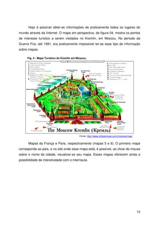 13
Hoje é possível obter-se informações de praticamente todos os lugares do
mundo através da Internet. O mapa em perspectiva, da figura 04, mostra os pontos
de interesse turístico a serem visitados no Kremlin, em Moscou. No período da
Guerra Fria, até 1991, era praticamente impossível ter-se esse tipo de informação
sobre mapas.
Mapas da França e Paris, respectivamente (mapas 5 e 6). O primeiro mapa
corresponde ao país, e no site onde esse mapa está, é possível, ao clicar do mouse
sobre o nome da cidade, visualizar-se seu mapa. Esses mapas oferecem ainda a
possibilidade de interatividade com o internauta.
Fig. 4 - Mapa Turístico do Kremlin em Moscou.
Fonte: http://www.infoservices.com/moscow/map/
 