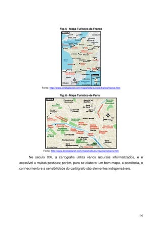 14
No século XXI, a cartografia utiliza vários recursos informatizados, e é
acessível a muitas pessoas; porém, para se elaborar um bom mapa, a coerência, o
conhecimento e a sensibilidade do cartógrafo são elementos indispensáveis.
Fig. 5 - Mapa Turístico da França
Fonte: http://www.lonelyplanet.com/mapshells/europe/france/france.htm
Fig. 6 - Mapa Turístico de Paris
Fonte: http://www.lonelyplanet.com/mapshells/europe/paris/paris.htm
 