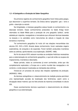 15
1.2 - A Cartografia e a Evolução do Saber Geográfico
Os primeiros registros do conhecimento geográfico foram feitos pelos gregos,
que descreviam a superfície terrestre. Da Grécia deriva “geografia”: geo = terra e
grafia = descrição ou estudo.
Na Antigüidade, o interesse geográfico estava focado no conhecimento e na
descrição terrestre. Esses conhecimentos produzidos na Idade Antiga foram
retomados na Idade Média para a produção de uma geografia “prática”, sendo
adotada por viajantes, navegadores e mercadores que utilizavam técnicas baseadas
na bússola e no astrolábio como instrumentos de cálculo e traçado de rotas
terrestres e marítimas.
Tal conhecimento geográfico foi muito útil nas relações mercantilistas dos
séculos XVI, XVII e XVIII. Através desse conhecimento, foram realizadas viagens
exploratórias, de conquista e de expansão. Foram também produzidos inventários
sobre as colônias, aprofundando a sua exploração. (SODRÉ, 1989).
No fim do século XVIII, estavam reunidas as condições históricas necessárias
para a sistematização do conhecimento geográfico, o qual até então se ocupava de
mapeamentos, inventários e descrições.
Nesse período, todos os continentes já eram conhecidos, ainda que não
completamente explorados; a Europa era o centro mundial das navegações e do
comércio, e onde estavam localizadas as metrópoles das colônias.
Iniciava-se um processo de avanço das relações capitalistas de produção.
(MORAES, 1994).
As técnicas cartográficas e o desenvolvimento da medição precisa permitiam
uma representação acurada da localização dos fenômenos, assim como a
divulgação desse material, que era feita através da imprensa consolidada no século
XIX.
Esses acontecimentos técnicos suportaram o desenvolvimento da reflexão
geográfica e sua sistematização.
 