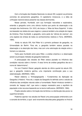 16
Com a formação dos Estados Nacionais no século XIX, surgiram as primeiras
correntes do pensamento geográfico. O capitalismo iniciava-se, e a idéia de
unificação nacional estava presente nas classes dominantes.
Nesse período, Humboldt, com sua formação naturalista e exploradora,
entendia a geografia como uma ciência intuitiva que partia da observação e da
narração dos fenômenos. Em 1810, ele lançou o “Atlas da Nova Espanha”. A obra
era baseada nos relatos de suas viagens e possuía também uma coleção de mapas
da América. Para Humboldt, a geografia, como parte da “ciência do cosmos”, era
uma espécie de síntese de todos os conhecimentos relativos à Terra. (MORAES,
1994).
Ainda no século XIX, Karl Ritter foi o primeiro professor de geografia, na
Universidade de Berlim. Para ele, a geografia também estava pautada na
observação e na descrição dos fatos, mas com uma valorização da relação entre o
homem e a natureza.
Tanto para Humboldt como para Ritter, a análise empírica e a observação
seriam os principais métodos da geografia tradicional.
A preocupação dos estudos de Ritter estava pautada na influência das
condições naturais sobre o homem. A essa forma de análise geográfica deu-se o
nome de “determinismo”.
Foi com Friedrich Ratzel, geógrafo alemão do último quartel do século XIX,
que a geografia moderna ganhou uma importante contribuição para a sua
sistematização. (MORAES, 1994).
Ratzel elaborou a “Antropogeografia – Fundamentos da Aplicação da
Geografia à História”. Para ele, o objeto da Geografia foi definido como o estudo da
influência das condições naturais sobre a humanidade. Ratzel introduziu também o
conceito de “espaço vital”, que seria o espaço necessário para o equilíbrio da
população e dos recursos baseando-se na teoria malthusiana. (MORAES, 1994).
Propôs estudos sobre a formação dos territórios e a distribuição dos povos na
superfície terrestre.
Podemos apontar nos estudos de Ratzel uma preocupação embrionária com
o conceito de território, a qual será novamente discutida pelos geógrafos no final do
 