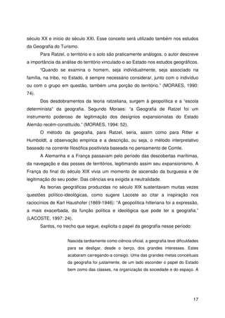 17
século XX e início do século XXI. Esse conceito será utilizado também nos estudos
da Geografia do Turismo.
Para Ratzel, o território e o solo são praticamente análogos, o autor descreve
a importância da análise do território vinculado-o ao Estado nos estudos geográficos.
“Quando se examina o homem, seja individualmente, seja associado na
família, na tribo, no Estado, é sempre necessário considerar, junto com o indivíduo
ou com o grupo em questão, também uma porção do território.” (MORAES, 1990:
74).
Dos desdobramentos da teoria ratzeliana, surgem à geopolítica e a “escola
determinista” da geografia. Segundo Moraes: “a Geografia de Ratzel foi um
instrumento poderoso de legitimação dos desígnios expansionistas do Estado
Alemão recém-constituído.” (MORAES, 1994: 52).
O método da geografia, para Ratzel, seria, assim como para Ritter e
Humboldt, a observação empírica e a descrição, ou seja, o método interpretativo
baseado na corrente filosófica positivista baseada no pensamento de Comte.
A Alemanha e a França passavam pelo período das descobertas marítimas,
da navegação e das posses de territórios, legitimando assim seu expansionismo. A
França do final do século XIX vivia um momento de ascensão da burguesia e de
legitimação do seu poder. Das ciências era exigida a neutralidade.
As teorias geográficas produzidas no século XIX sustentavam muitas vezes
questões político-ideológicas, como sugere Lacoste ao citar a inspiração nos
raciocínios de Karl Haushofer (1869-1946): “A geopolítica hitleriana foi a expressão,
a mais exacerbada, da função política e ideológica que pode ter a geografia.”
(LACOSTE, 1997: 24).
Santos, no trecho que segue, explicita o papel da geografia nesse período:
Nascida tardiamente como ciência oficial, a geografia teve dificuldades
para se desligar, desde o berço, dos grandes interesses. Estes
acabaram carregando-a consigo. Uma das grandes metas conceituais
da geografia foi justamente, de um lado esconder o papel do Estado
bem como das classes, na organização da sociedade e do espaço. A
 