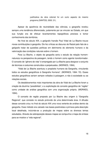 18
justificativa da obra colonial foi um outro aspecto do mesmo
programa.(SANTOS, 2002: 31).
Apesar da aparência de neutralidade das ciências, a geografia revelou
sempre uma tendência diferenciada, justamente por se vincular ao Estado, em que
sua função era de efetuar levantamentos topográficos precisos e tomar
conhecimento dos territórios.
No final do século XIX, o geógrafo francês Paul Vidal de La Blache trouxe
novas contribuições à geografia. Ele fez críticas ao discurso de Ratzel pelo fato de o
geógrafo tratar de questões políticas em detrimento do elemento humano e da
valorização das condições naturais sobre o homem.
Para La Blache, o objeto da geografia seria o estudo da relação homem-
natureza na perspectiva da paisagem, tendo o homem como agente transformador.
O conceito de “gênero de vida” é empregado por La Blache para designar o conjunto
de técnicas e costumes construídos e perpetuados. (MORAES, 1994).
“Vidal de La Blache acentuou o propósito humano da Geografia, vinculando
todos os estudos geográficos à Geografia Humana”. (MORAES, 1994: 72). Esses
estudos geográficos seriam sempre voltados à paisagem, e não à sociedade ou as
relações sociais.
Os desdobramentos mais importantes da obra de Vidal de La Blache foram a
criação da doutrina “possibilista”, e a explicitação do conceito geográfico de “região”
como unidade de análise geográfica com uma organização própria. (MORAES,
1994).
O conceito de região proposto por La Blache deu origem à “Geografia
Regional”, que consiste no estudo profundo de uma determinada área. A difusão
desse conceito criou no final do século XIX uma nova vertente de análise dentro da
geografia. Esse método era calcado nas bases positivistas e primava pela descrição
local detalhada, incluindo-se a produção de mapas sobre os diversos temas
estudados. Através da sobreposição desses mapas se compunha o mapa de síntese
para se mostrar a “vida regional”.
 