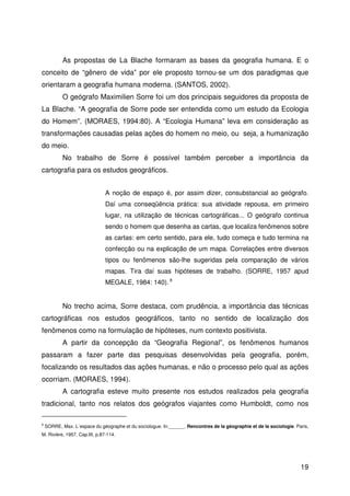 19
As propostas de La Blache formaram as bases da geografia humana. E o
conceito de “gênero de vida” por ele proposto tornou-se um dos paradigmas que
orientaram a geografia humana moderna. (SANTOS, 2002).
O geógrafo Maximilien Sorre foi um dos principais seguidores da proposta de
La Blache. “A geografia de Sorre pode ser entendida como um estudo da Ecologia
do Homem”. (MORAES, 1994:80). A “Ecologia Humana” leva em consideração as
transformações causadas pelas ações do homem no meio, ou seja, a humanização
do meio.
No trabalho de Sorre é possível também perceber a importância da
cartografia para os estudos geográficos.
A noção de espaço é, por assim dizer, consubstancial ao geógrafo.
Daí uma conseqüência prática: sua atividade repousa, em primeiro
lugar, na utilização de técnicas cartográficas... O geógrafo continua
sendo o homem que desenha as cartas, que localiza fenômenos sobre
as cartas: em certo sentido, para ele, tudo começa e tudo termina na
confecção ou na explicação de um mapa. Correlações entre diversos
tipos ou fenômenos são-lhe sugeridas pela comparação de vários
mapas. Tira daí suas hipóteses de trabalho. (SORRE, 1957 apud
MEGALE, 1984: 140). 8
No trecho acima, Sorre destaca, com prudência, a importância das técnicas
cartográficas nos estudos geográficos, tanto no sentido de localização dos
fenômenos como na formulação de hipóteses, num contexto positivista.
A partir da concepção da “Geografia Regional”, os fenômenos humanos
passaram a fazer parte das pesquisas desenvolvidas pela geografia, porém,
focalizando os resultados das ações humanas, e não o processo pelo qual as ações
ocorriam. (MORAES, 1994).
A cartografia esteve muito presente nos estudos realizados pela geografia
tradicional, tanto nos relatos dos geógrafos viajantes como Humboldt, como nos
8
SORRE, Max. L´espace du géographe et du sociologue. In:______. Rencontres de la géographie et de la sociologie. Paris,
M. Rivière, 1957. Cap.III, p.87-114.
 