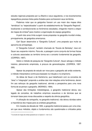 20
estudos regionais propostos por La Blache e seus seguidores, e nos levantamentos
topográficos precisos feitos pelos Estados para conhecerem seus territórios.
Podemos notar que os geógrafos fizeram um uso maior dos mapas ditos
“temáticos” ou “especializados” a partir do estabelecimento da “Geografia Regional”,
localizando e correlacionando os fenômenos estudados, chegando mesmo a dispor
de mapas de síntese9
para mostrar a organização do espaço geográfico.
A partir dos anos trinta surgem novas propostas na geografia mundial vindas,
principalmente, de geógrafos americanos.
Carl Sauer desenvolve a “Geografia Cultural”, uma proposta que muito se
aproxima da antropologia.
A “Geografia Cultural”, também chamada de “Escola de Berkeley”, teve em
Sauer seu expoente máximo. Para ele, a paisagem como conjunto de formas físicas
e culturais associadas ao território tornou-se o conceito fundamental da geografia.
(CORREA, 1997).
Sobre o método de pesquisa da “Geografia Cultural“, Sauer advoga o método
indutivo, plenamente empiricista, à procura de generalizações. (CORREA, 1997:
266).
Apesar da proposta de estudo ser nova para a geografia até então existente,
o método interpretativo continuava baseado na indução e no empirismo.
As idéias de Sauer e de Hartshorne, que trabalharam com os conceitos de
“área” e “integração” propondo a análise das inter-relações entre fenômenos, deram
fim aos esforços da geografia tradicional, abrindo a perspectiva para uma nova
forma de se pensar a geografia. (MORAES, 1994).
Apesar das limitações metodológicas, a geografia tradicional deixou seu
legado de conceitos, de trabalhos empíricos exaustivos e de técnicas que se
tornaram base para novas discussões a respeito da ciência geográfica.
A utilização da cartografia, na geografia tradicional, não deixou dúvidas sobre
a importância dos mapas para as análises geográficas.
Em meados da década de 1950, a geografia tradicional passou por uma crise,
em que seus métodos, objeto e fundamentos são questionados e criticados pelos
9
O conceito de mapas de síntese apresenta-se no Capítulo 3 – item 3.2.2.
 
