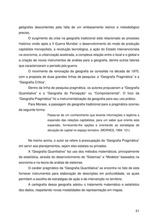 21
geógrafos descontentes pela falta de um embasamento teórico e metodológico
preciso.
O surgimento da crise na geografia tradicional está relacionado ao processo
histórico vivido após a II Guerra Mundial: o desenvolvimento do modo de produção
capitalista monopolista, a revolução tecnológica, a ação do Estado intervencionista
na economia, a urbanização acelerada, a complexa relação entre o local e o global e
a criação de novos instrumentos de análise para a geografia, dentre outros fatores
que caracterizaram o período pós-guerra.
O movimento de renovação da geografia se consolida na década de 1970,
com a proposta de duas grandes linhas de pesquisa: a “Geografia Pragmática” e a
“Geografia Crítica”.
Dentro da linha de pesquisa pragmática, os autores propuseram a “Geografia
Quantitativa” e a “Geografia da Percepção” ou “Comportamental”. O foco da
“Geografia Pragmática” foi a instrumentalização da geografia para seu uso prático.
Para Moraes, a passagem da geografia tradicional para a pragmática ocorreu
da seguinte forma:
Passa-se de um conhecimento que levanta informações e legitima a
expansão das relações capitalistas, para um saber que orienta esta
expansão, fornecendo-lhe opções e orientando as estratégias de
alocação do capital no espaço terrestre. (MORAES, 1994: 101).
No trecho acima, o autor se refere à preocupação da “Geografia Pragmática”
em servir aos planejamentos, sejam eles estatais ou privados.
A “Geografia Quantitativa” faz uso dos métodos matemáticos, principalmente
da estatística, através do desenvolvimento de “Sistemas” e “Modelos” baseados na
economia e na teoria de análise de sistemas.
O caráter pragmático da “Geografia Quantitativa” se encontra no fato de esta
fornecer instrumentos para elaboração de descrições em profundidade, os quais
permitem a escolha de estratégias de ação e de intervenção no território.
A cartografia dessa geografia adotou o tratamento matemático e estatístico
dos dados, respeitando novas modalidades de representação em mapas.
 