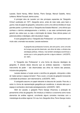 23
Lacoste, David Harvey, Milton Santos, Pierre George, Manuel Castells, Henry
Lefebvre, Michel Foucault, dentre outros.
A principal obra de Lacoste (um dos principais expoentes da “Geografia
Crítica”) publicada em 1977, Geografia serve, antes de mais nada, para fazer a
guerra, trata do papel da geografia, colocando-a como uma ciência dividida em duas
grandes partes: a primeira seria a “Geografia dos Estados Maiores”, uma ciência que
conhece e domina estrategicamente o território, e usa esse conhecimento para
garantir seu status quo, ou seja, a dominação de classe. Essa ciência possui um
potencial prático e ideológico, além de produzir mapas.
A outra geografia seria a “Geografia dos Professores”: um conhecimento sem
muito valor, ensinado nas escolas. Lacoste esclarece:
A geografia dos professores funciona, até certo ponto, como uma tela
de fumaça que permite dissimular, aos olhos de todos, a eficácia das
estratégias políticas, militares, mas também estratégias econômicas e
sociais que a outra geografia permite a alguns elaborar. (LACOSTE,
33: 1997).
A “Geografia dos Professores” é uma forma de discurso ideológico da
geografia. É através desse discurso que as análises espaciais – importante
instrumento de poder – são dissimuladas aos olhos da maioria das pessoas,
inclusive dos geógrafos.
Lacoste destaca a função social e científica do geógrafo, reforçando a idéia
de “saber pensar o espaço terrestre”. Para o autor, a função do geógrafo transcende
a atividade de professor, sem desmerecê-la. (LACOSTE, 1997).
A cartografia assume um papel relevante no discurso de Lacoste. Para ele, a
carta é a forma de representação geográfica por excelência, é através dela que o
espaço é conhecido e dominado estrategicamente. (LACOSTE, 1997).
Além de Lacoste, o geógrafo Pierre George influenciou a produção do
pensamento crítico da geografia. Ele introduziu a história e a economia como novos
elementos de análise regional, conciliando alguns conceitos marxistas com a
metodologia da análise regional. Em seu livro Geografia Ativa, Pierre George mostra
 