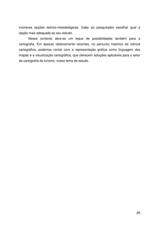 26
inúmeras opções teórico-metodológicas. Cabe ao pesquisador escolher qual a
opção mais adequada ao seu estudo.
Nesse contexto abre-se um leque de possibilidades também para a
cartografia. Em épocas relativamente recentes, no percurso histórico da ciência
cartográfica, podemos contar com a representação gráfica como linguagem dos
mapas e a visualização cartográfica, que oferecem soluções aplicáveis para o setor
da cartografia do turismo, nosso tema de estudo.
 