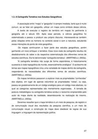 27
1.3. A Cartografia Temática nos Estudos Geográficos
A associação entre “mapa” e “geografia” é sempre imediata, tanto que é muito
comum, ao se falar em geografia, utilizar um mapa como símbolo dessa ciência.
A tarefa de executar o registro do território em mapas foi pertinente à
geografia até o século XIX. Após esse período, a ciência geográfica foi
sistematizada e passou a produzir seu próprio discurso, interessando-se também
pelas relações entre os homens no contexto social e com a natureza, estudando
essas interações do ponto de vista geográfico.
Os mapas continuaram a fazer parte dos estudos geográficos, porém
ganhando um novo enfoque: o temático. Essa nova visão da cartografia resultou do
desdobramento do saber e da respectiva sistematização dos diferentes ramos de
estudos científicos. Ela foi denominada “cartografia temática”. (MARTINELLI, 2003a).
“A cartografia temática não surge de forma espontânea; é historicamente
sucessiva à visão topográfica do mundo, essencialmente analógica”. O acréscimo de
temas aos mapas topográficos criou uma variedade de mapas dentro da cartografia,
respondendo às necessidades dos diferentes ramos de estudos científicos.
(MARTINELLI, 2003a).
Os mapas temáticos passaram a explorar mais as propriedades “conhecidas”
dos objetos, em lugar de apenas vislumbrar as propriedades “vistas”, ou seja,
passou-se gradativamente de um código analógico para um código mais abstrato, no
qual as categorias representadas são mentalmente organizadas. A tomada de
postura metodológica na cartografia temática conduz o raciocínio empreendido pelo
autor do mapa diante da realidade, desembocando na realização do mesmo.
(MARTINELLI, 2003a).
Devemos ressaltar que o mapa temático é um meio de pesquisa, de registro e
de comunicação visual dos resultados da pesquisa científica, e um meio de
comunicação visual; a construção do mapa deve obedecer às regras de sua
linguagem: a linguagem da representação gráfica.
 
