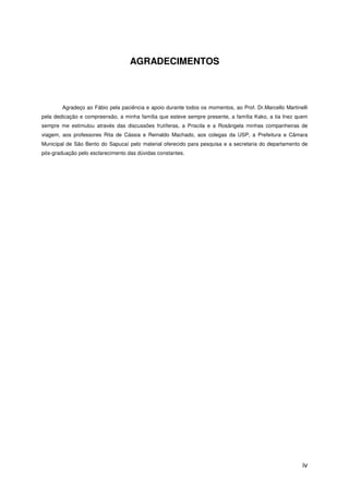 iv
AGRADECIMENTOS
Agradeço ao Fábio pela paciência e apoio durante todos os momentos, ao Prof. Dr.Marcello Martinelli
pela dedicação e compreensão, a minha família que esteve sempre presente, a família Kako, a tia Inez quem
sempre me estimulou através das discussões frutíferas, a Priscila e a Rosângela minhas companheiras de
viagem, aos professores Rita de Cássia e Reinaldo Machado, aos colegas da USP, a Prefeitura e Câmara
Municipal de São Bento do Sapucaí pelo material oferecido para pesquisa e a secretaria do departamento de
pós-graduação pelo esclarecimento das dúvidas constantes.
 