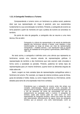 31
1.3.2. A Cartografia Temática e o Turismo
Compreendendo o turismo como um fenômeno ou prática social, podemos
dizer que sua representação em mapa é possível, pois sua característica
fundamental é a sua concretização no território. Portanto, a cartografia do turismo se
torna possível a partir do momento em que a prática do turismo se concretiza no
território.
Do ponto de vista da geografia, a cartografia não se resume a uma mera
técnica. Ela vai além:
Cartografia é a ciência da representação e do estudo da distribuição
espacial dos fenômenos naturais e sociais, suas relações e suas
transformações ao longo do tempo, por meio de representações
cartográficas – modelos icônicos – que reproduzem este ou aquele
aspecto da realidade de forma gráfica e generalizada. (MARTINELLI ,
1991: 35).
No texto acima, a cartografia é definida como uma ciência que representa os
fenômenos sociais e/ou naturais através de representações gráficas. A
representação do território e dos fenômenos que nele ocorrem está vinculada à
forma como a sociedade os percebe. Portanto, podemos ter tantos tipos de
representações para um mesmo fenômeno, quanto forem os diferentes ângulos de
visão sobre ele.
Assim, surgem os mais variados tipos de representações cartográficas sobre o
fenômeno do turismo. Por exemplo, os mapas de roteiros turísticos, guias de férias,
guias de estradas e hotéis, festas, ou como mapas técnicos ou informativos, sendo
dotados para tanto de uma expressão mais livre e artística.
Entendemos que a cartografia do turismo ainda não atingiu sua
completa sistematização. Deverá persistir muita conjunção de
esforços entre os estudiosos desse setor de pesquisa geográfica com
o fim de dinamizar tal forma de comunicação em prol do
esclarecimento da sociedade sobre o turismo. A cartografia do
território usado pelo turismo pode ser vista como um ramo
especializado da cartografia temática, mesmo que ainda não tenha
sido sistematizada, diferentemente de alguns ramos da cartografia
temática que já possuem uma certa sistematização, como as
 