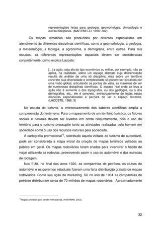 32
representações feitas para geologia, geomorfologia, climatologia e
outras disciplinas. (MARTINELLI, 1996: 302).
Os mapas temáticos são produzidos por diversos especialistas em
atendimento às diferentes disciplinas científicas, como a geomorfologia, a geologia,
a meteorologia, a biologia, a agronomia, a demografia, entre outras. Para tais
estudos, as diferentes representações espaciais devem ser consideradas
conjuntamente, como explica Lacoste:
[...] a ação, seja ela do tipo econômico ou militar, por exemplo, não se
aplica, na realidade, sobre um espaço abstrato cuja diferenciação
resulta da análise de uma só disciplina, mas sobre um território
concreto cuja diversidade e complexidade só podem ser extraídas por
uma visão global, articulando os pontos de vista, as maneiras de ver
de numerosas disciplinas científicas. O espaço real onde se leva a
ação não é somente o dos topógrafos, ou dos geólogos, ou o dos
demógrafos, etc., ele é concreto, entrecruzamento de todas essas
maneiras especializadas e parciais de ver o espaço terrestre.
(LACOSTE, 1988: 5)
No estudo do turismo, o entrecruzamento dos saberes científicos amplia a
compreensão do fenômeno. Para o mapeamento de um território turístico, os fatores
sociais e naturais devem ser levados em conta conjuntamente, pois o uso do
território para o turismo pressupõe tanto as atividades realizadas pelo homem em
sociedade como o uso dos recursos naturais pela sociedade.
A cartografia promocional12
, sobretudo aquela voltada ao turismo de automóvel,
pode ser considerada a etapa inicial da criação de mapas turísticos voltados ao
público em geral. Os mapas rodoviários foram criados para incentivar o hábito de
viajar utilizando as rodovias, promovendo assim o uso do automóvel e das estradas
de rodagem.
Nos EUA, no final dos anos 1920, as companhias de petróleo, os clubes do
automóvel e os governos estaduais fizeram uma farta distribuição gratuita de mapas
rodoviários. Como sua ação de marketing. Só no ano de 1934 as companhias de
petróleo distribuíram cerca de 70 milhões de mapas rodoviários. Aproximadamente
12
Mapas utilizados para vender mercadorias. (AKERMAN, 2002)
 