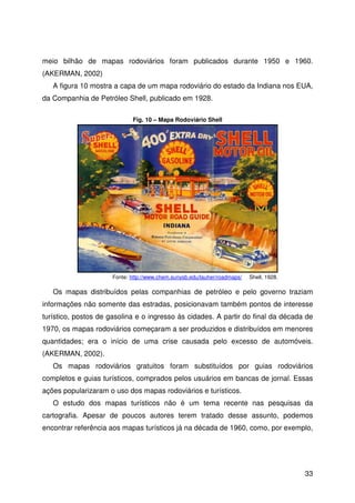 33
meio bilhão de mapas rodoviários foram publicados durante 1950 e 1960.
(AKERMAN, 2002)
A figura 10 mostra a capa de um mapa rodoviário do estado da Indiana nos EUA,
da Companhia de Petróleo Shell, publicado em 1928.
Os mapas distribuídos pelas companhias de petróleo e pelo governo traziam
informações não somente das estradas, posicionavam também pontos de interesse
turístico, postos de gasolina e o ingresso às cidades. A partir do final da década de
1970, os mapas rodoviários começaram a ser produzidos e distribuídos em menores
quantidades; era o início de uma crise causada pelo excesso de automóveis.
(AKERMAN, 2002).
Os mapas rodoviários gratuitos foram substituídos por guias rodoviários
completos e guias turísticos, comprados pelos usuários em bancas de jornal. Essas
ações popularizaram o uso dos mapas rodoviários e turísticos.
O estudo dos mapas turísticos não é um tema recente nas pesquisas da
cartografia. Apesar de poucos autores terem tratado desse assunto, podemos
encontrar referência aos mapas turísticos já na década de 1960, como, por exemplo,
Fig. 10 – Mapa Rodoviário Shell
Fonte: http://www.chem.sunysb.edu/lauher/roadmaps/ Shell, 1928.
 