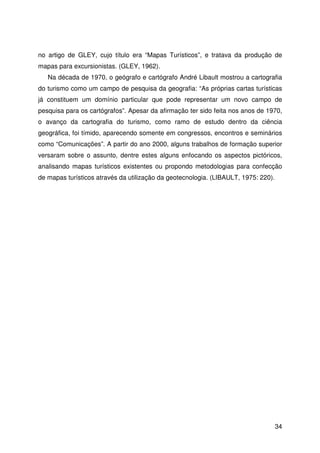 34
no artigo de GLEY, cujo título era “Mapas Turísticos”, e tratava da produção de
mapas para excursionistas. (GLEY, 1962).
Na década de 1970, o geógrafo e cartógrafo André Libault mostrou a cartografia
do turismo como um campo de pesquisa da geografia: “As próprias cartas turísticas
já constituem um domínio particular que pode representar um novo campo de
pesquisa para os cartógrafos”. Apesar da afirmação ter sido feita nos anos de 1970,
o avanço da cartografia do turismo, como ramo de estudo dentro da ciência
geográfica, foi tímido, aparecendo somente em congressos, encontros e seminários
como “Comunicações”. A partir do ano 2000, alguns trabalhos de formação superior
versaram sobre o assunto, dentre estes alguns enfocando os aspectos pictóricos,
analisando mapas turísticos existentes ou propondo metodologias para confecção
de mapas turísticos através da utilização da geotecnologia. (LIBAULT, 1975: 220).
 
