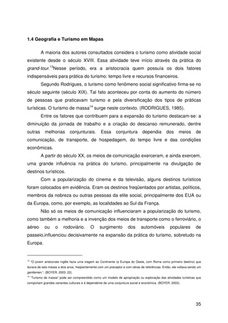 35
1.4 Geografia e Turismo em Mapas
A maioria dos autores consultados considera o turismo como atividade social
existente desde o século XVIII. Essa atividade teve início através da prática do
grand-tour.13
Nesse período, era a aristocracia quem possuía os dois fatores
indispensáveis para prática do turismo: tempo livre e recursos financeiros.
Segundo Rodrigues, o turismo como fenômeno social significativo firma-se no
século seguinte (século XIX). Tal fato aconteceu por conta do aumento do número
de pessoas que praticavam turismo e pela diversificação dos tipos de práticas
turísticas. O turismo de massa14
surge neste contexto. (RODRIGUES, 1985).
Entre os fatores que contribuem para a expansão do turismo destacam-se: a
diminuição da jornada de trabalho e a criação do descanso remunerado, dentre
outras melhorias conjunturais. Essa conjuntura dependia dos meios de
comunicação, de transporte, de hospedagem, do tempo livre e das condições
econômicas.
A partir do século XX, os meios de comunicação exerceram, e ainda exercem,
uma grande influência na prática do turismo, principalmente na divulgação de
destinos turísticos.
Com a popularização do cinema e da televisão, alguns destinos turísticos
foram colocados em evidência. Eram os destinos freqüentados por artistas, políticos,
membros da nobreza ou outras pessoas da elite social, principalmente dos EUA ou
da Europa, como, por exemplo, as localidades ao Sul da França.
Não só os meios de comunicação influenciaram a popularização do turismo,
como também a melhoria e a invenção dos meios de transporte como o ferroviário, o
aéreo ou o rodoviário. O surgimento dos automóveis populares de
passeio,influenciou decisivamente na expansão da prática do turismo, sobretudo na
Europa.
13
“O jovem aristocrata inglês fazia uma viagem ao Continente (a Europa do Oeste, com Roma como primeiro destino) que
durava de seis meses a dois anos, freqüentemente com um preceptor e com obras de referências. Então, ele voltava sendo um
gentlemen.”. (BOYER, 2003: 22).
14
“Turismo de massa” pode ser compreendido como um modelo de apropriação ou exploração das atividades turísticas que
comportam grandes variantes culturais e é dependente de uma conjuntura social e econômica. (BOYER, 2003).
 