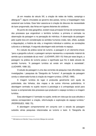 36
Já em meados do século XX, a criação de redes de hotéis, campings e
albergues15
, alguns vinculados ao governo dos países, tornou a hospedagem mais
acessível aos turistas. Esse fator associa-se à criação do discurso da necessidade
do lazer programado, das férias em lugares distantes do cotidiano.
Do ponto de vista geográfico, existem duas principais formas de compreensão
dos processos que engendram o território turístico: a primeira é centrada na
observação da paisagem e na percepção do indivíduo. A observação da paisagem
pelo sujeito leva em consideração os sentidos humanos (visão, tato, olfato, audição
e degustação), a história de vida, o imaginário individual e coletivo, as conotações
culturais e a ideologia. A segunda abordagem está centrada no espaço.
N o estudo da prática social do turismo, a paisagem é um elemento-chave:
“para a geografia cultural, a paisagem sempre representou a expressão material do
sentido que a sociedade dá ao meio”. (LUCHIARI, 2001:15) Visto por esse ângulo, a
paisagem na prática do turismo possui o significado que lhe é dado através do
sentido humano. “A paisagem turística só existe em relação à sociedade”.
(LUCHIARI, 1998: 22).
O estudo da paisagem é uma das correntes de pesquisa mais difundidas nas
investigações / pesquisas da “Geografia do Turismo”. A percepção da paisagem
conduz o observador/turista à criação da imagem turística. (CRUZ, 1995).
A imagem turística do lugar é produzida geralmente com ajuda da
publicidade, dos folhetos, dos mapas e de outros informes publicitários. A
abordagem centrada no sujeito recorre à psicologia e à antropologia social para
buscar a compreensão dos processos que produzem o espaço turístico e a imagem
turística.
Essa abordagem é “centrada no sujeito, tendo em vista que às suas atitudes e
valores correspondem a criação, reformulação e exploração do espaço turístico.”
(RODRIGUES, 1992: 75).
A abordagem comportamental em conjunto com o estudo da paisagem
subsidia várias pesquisas relacionadas ao turismo e lazer. A “Geografia da
15
1929 abertura em Bierville, França, do primeiro Albergue da Juventude.
 