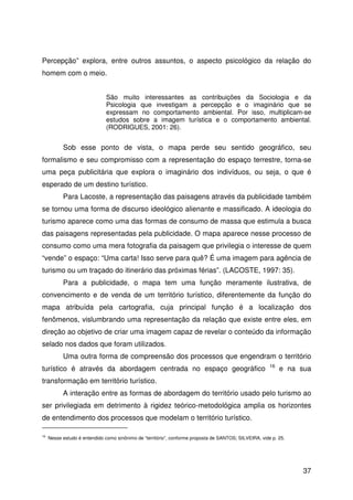 37
Percepção” explora, entre outros assuntos, o aspecto psicológico da relação do
homem com o meio.
São muito interessantes as contribuições da Sociologia e da
Psicologia que investigam a percepção e o imaginário que se
expressam no comportamento ambiental. Por isso, multiplicam-se
estudos sobre a imagem turística e o comportamento ambiental.
(RODRIGUES, 2001: 26).
Sob esse ponto de vista, o mapa perde seu sentido geográfico, seu
formalismo e seu compromisso com a representação do espaço terrestre, torna-se
uma peça publicitária que explora o imaginário dos indivíduos, ou seja, o que é
esperado de um destino turístico.
Para Lacoste, a representação das paisagens através da publicidade também
se tornou uma forma de discurso ideológico alienante e massificado. A ideologia do
turismo aparece como uma das formas de consumo de massa que estimula a busca
das paisagens representadas pela publicidade. O mapa aparece nesse processo de
consumo como uma mera fotografia da paisagem que privilegia o interesse de quem
“vende” o espaço: “Uma carta! Isso serve para quê? É uma imagem para agência de
turismo ou um traçado do itinerário das próximas férias”. (LACOSTE, 1997: 35).
Para a publicidade, o mapa tem uma função meramente ilustrativa, de
convencimento e de venda de um território turístico, diferentemente da função do
mapa atribuída pela cartografia, cuja principal função é a localização dos
fenômenos, vislumbrando uma representação da relação que existe entre eles, em
direção ao objetivo de criar uma imagem capaz de revelar o conteúdo da informação
selado nos dados que foram utilizados.
Uma outra forma de compreensão dos processos que engendram o território
turístico é através da abordagem centrada no espaço geográfico 16
e na sua
transformação em território turístico.
A interação entre as formas de abordagem do território usado pelo turismo ao
ser privilegiada em detrimento à rigidez teórico-metodológica amplia os horizontes
de entendimento dos processos que modelam o território turístico.
16
Nesse estudo é entendido como sinônimo de “território”, conforme proposta de SANTOS; SILVEIRA, vide p. 25.
 