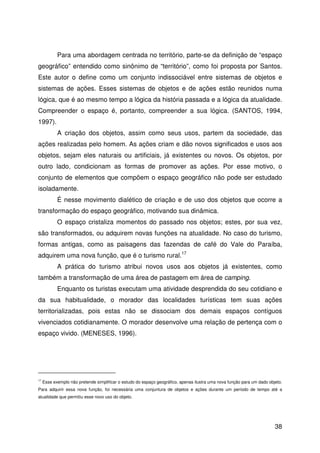 38
Para uma abordagem centrada no território, parte-se da definição de “espaço
geográfico” entendido como sinônimo de “território”, como foi proposta por Santos.
Este autor o define como um conjunto indissociável entre sistemas de objetos e
sistemas de ações. Esses sistemas de objetos e de ações estão reunidos numa
lógica, que é ao mesmo tempo a lógica da história passada e a lógica da atualidade.
Compreender o espaço é, portanto, compreender a sua lógica. (SANTOS, 1994,
1997).
A criação dos objetos, assim como seus usos, partem da sociedade, das
ações realizadas pelo homem. As ações criam e dão novos significados e usos aos
objetos, sejam eles naturais ou artificiais, já existentes ou novos. Os objetos, por
outro lado, condicionam as formas de promover as ações. Por esse motivo, o
conjunto de elementos que compõem o espaço geográfico não pode ser estudado
isoladamente.
É nesse movimento dialético de criação e de uso dos objetos que ocorre a
transformação do espaço geográfico, motivando sua dinâmica.
O espaço cristaliza momentos do passado nos objetos; estes, por sua vez,
são transformados, ou adquirem novas funções na atualidade. No caso do turismo,
formas antigas, como as paisagens das fazendas de café do Vale do Paraíba,
adquirem uma nova função, que é o turismo rural.17
A prática do turismo atribui novos usos aos objetos já existentes, como
também a transformação de uma área de pastagem em área de camping.
Enquanto os turistas executam uma atividade desprendida do seu cotidiano e
da sua habitualidade, o morador das localidades turísticas tem suas ações
territorializadas, pois estas não se dissociam dos demais espaços contíguos
vivenciados cotidianamente. O morador desenvolve uma relação de pertença com o
espaço vivido. (MENESES, 1996).
17
Esse exemplo não pretende simplificar o estudo do espaço geográfico, apenas ilustra uma nova função para um dado objeto.
Para adquirir essa nova função, foi necessária uma conjuntura de objetos e ações durante um período de tempo até a
atualidade que permitiu esse novo uso do objeto.
 