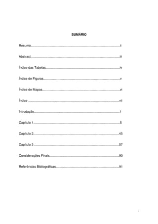 i
SUMÁRIO
Resumo....................................................................................................ii
Abstract....................................................................................................iii
Índice das Tabelas...................................................................................iv
Índice de Figuras......................................................................................v
Índice de Mapas.......................................................................................vi
Índice ......................................................................................................vii
Introdução................................................................................................1
Capítulo 1.................................................................................................5
Capítulo 2................................................................................................45
Capítulo 3 ...............................................................................................57
Considerações Finais..............................................................................90
Referências Bibliográficas.......................................................................91
 