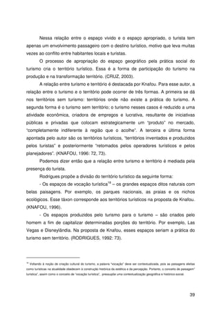 39
Nessa relação entre o espaço vivido e o espaço apropriado, o turista tem
apenas um envolvimento passageiro com o destino turístico, motivo que leva muitas
vezes ao conflito entre habitantes locais e turistas.
O processo de apropriação do espaço geográfico pela prática social do
turismo cria o território turístico. Essa é a forma de participação do turismo na
produção e na transformação território. (CRUZ, 2003).
A relação entre turismo e território é destacada por Knafou. Para esse autor, a
relação entre o turismo e o território pode ocorrer de três formas. A primeira se dá
nos territórios sem turismo: territórios onde não existe a prática do turismo. A
segunda forma é o turismo sem território; o turismo nesses casos é reduzido a uma
atividade econômica, criadora de empregos e lucrativa, resultante de iniciativas
públicas e privadas que colocam estrategicamente um “produto” no mercado,
“completamente indiferente à região que o acolhe”. A terceira e última forma
apontada pelo autor são os territórios turísticos, “territórios inventados e produzidos
pelos turistas” e posteriormente “retomados pelos operadores turísticos e pelos
planejadores”. (KNAFOU, 1996: 72, 73).
Podemos dizer então que a relação entre turismo e território é mediada pela
presença do turista.
Rodrigues propõe a divisão do território turístico da seguinte forma:
- Os espaços de vocação turística18
– os grandes espaços ditos naturais com
belas paisagens. Por exemplo, os parques nacionais, as praias e os nichos
ecológicos. Esse táxon corresponde aos territórios turísticos na proposta de Knafou.
(KNAFOU, 1996).
- Os espaços produzidos pelo turismo para o turismo – são criados pelo
homem a fim de capitalizar determinadas porções do território. Por exemplo, Las
Vegas e Disneylândia. Na proposta de Knafou, esses espaços seriam a prática do
turismo sem território. (RODRIGUES, 1992: 73).
18
Voltando à noção de criação cultural do turismo, a palavra “vocação” deve ser contextualizada, pois as paisagens eleitas
como turísticas na atualidade obedecem à construção histórica da estética e da percepção. Portanto, o conceito de paisagem”
turística”, assim como o conceito de “vocação turística”, pressupõe uma contextualização geográfica e histórico-social.
 
