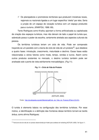 41
Os planejadores e promotores territoriais que produzem iniciativas locais,
regionais ou nacionais ligadas a um lugar específico “eleito” por eles. Seria
a junção de um espaço de vocação turística com um espaço produzido
para o turismo. (KNAFOU, 1996: 69).
Tanto Rodrigues como Knafou apontam a forma artificializada ou capitalizada
de criação dos espaços turísticos, mas não deixam de lado o papel do turista que,
sobretudo possui o poder da escolha, certamente atrelada aos aspectos culturais da
pessoa.
Os territórios turísticos teriam um ciclo de vida. Pode ser comparado
traçando-se um paralelo com a teoria de ciclo de vida de um produto20
, que obedece
a quatro fases: introdução, crescimento, maturidade e declínio. Essas fases estão
relacionadas a vários fatores como moda, tempo, vendas e lucros. Assim como
outros produtos existentes no mercado, o destino turístico também pode ser
analisado sob o ponto de vista estritamente mercadológico. (Fig.11).
O turista é elemento básico na configuração dos territórios turísticos. Por esse
motivo, a identificação e a definição das fronteiras desse território tornam-se tarefa
árdua, como afirma Rodrigues:
20
Teoria de ciclo de vida de um produto desenvolvida por Kotler para análises de marketing.(KOTLER, 2000). Ver figura 11.
Fig. 11 – Ciclo de Vida do Produto
(KOTLER, 2000)
Fonte: http://pt.wikipedia.org/wiki/Marketing#Ciclo_de_Vida_do_Produto.2FServi.C3.A7o
 