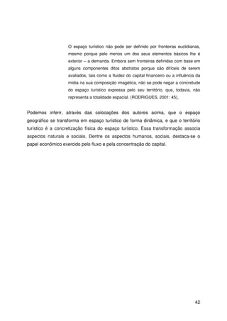 42
O espaço turístico não pode ser definido por fronteiras euclidianas,
mesmo porque pelo menos um dos seus elementos básicos lhe é
exterior – a demanda. Embora sem fronteiras definidas com base em
alguns componentes ditos abstratos porque são difíceis de serem
avaliados, tais como a fluidez do capital financeiro ou a influência da
mídia na sua composição imagética, não se pode negar a concretude
do espaço turístico expressa pelo seu território, que, todavia, não
representa a totalidade espacial. (RODRIGUES, 2001: 45),
Podemos inferir, através das colocações dos autores acima, que o espaço
geográfico se transforma em espaço turístico de forma dinâmica, e que o território
turístico é a concretização física do espaço turístico. Essa transformação associa
aspectos naturais e sociais. Dentre os aspectos humanos, sociais, destaca-se o
papel econômico exercido pelo fluxo e pela concentração do capital.
 