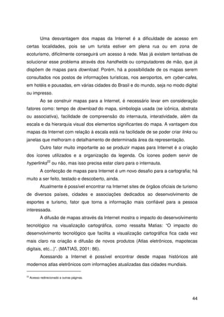 44
Uma desvantagem dos mapas da Internet é a dificuldade de acesso em
certas localidades, pois se um turista estiver em plena rua ou em zona de
ecoturismo, dificilmente conseguirá um acesso à rede. Mas já existem tentativas de
solucionar esse problema através dos handhelds ou computadores de mão, que já
dispõem de mapas para download. Porém, há a possibilidade de os mapas serem
consultados nos postos de informações turísticas, nos aeroportos, em cyber-cafes,
em hotéis e pousadas, em várias cidades do Brasil e do mundo, seja no modo digital
ou impresso.
Ao se construir mapas para a Internet, é necessário levar em consideração
fatores como: tempo de download do mapa, simbologia usada (se icônica, abstrata
ou associativa), facilidade de compreensão do internauta, interatividade, além da
escala e da hierarquia visual dos elementos significantes do mapa. A vantagem dos
mapas da Internet com relação à escala está na facilidade de se poder criar links ou
janelas que melhoram o detalhamento de determinada área da representação.
Outro fator muito importante ao se produzir mapas para Internet é a criação
dos ícones utilizados e a organização da legenda. Os ícones podem servir de
hyperlinks22
ou não, mas isso precisa estar claro para o internauta.
A confecção de mapas para Internet é um novo desafio para a cartografia; há
muito a ser feito, testado e descoberto, ainda.
Atualmente é possível encontrar na Internet sites de órgãos oficiais de turismo
de diversos países, cidades e associações dedicados ao desenvolvimento de
esportes e turismo, fator que torna a informação mais confiável para a pessoa
interessada.
A difusão de mapas através da Internet mostra o impacto do desenvolvimento
tecnológico na visualização cartográfica, como ressalta Matias: “O impacto do
desenvolvimento tecnológico que facilita a visualização cartográfica fica cada vez
mais claro na criação e difusão de novos produtos (Atlas eletrônicos, mapotecas
digitais, etc...)”. (MATIAS, 2001: 86).
Acessando a Internet é possível encontrar desde mapas históricos até
modernos atlas eletrônicos com informações atualizadas das cidades mundiais.
22
Acesso redirecionado a outras páginas.
 