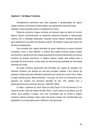 45
Capítulo 2 - Os Mapas Turísticos
Consideramos pertinente para esta pesquisa a apresentação de alguns
mapas turísticos, previamente selecionados, que apresentam elementos para
subsidiar nossa discussão sobre a cartografia do turismo.
Podemos encontrar mapas turísticos de diversos tipos ao redor do mundo.
Alguns utilizam prioritariamente os desenhos pictóricos tentando a aproximação
máxima com a realidade observada, enquanto outros utilizam símbolos abstratos
para representar os pontos de interesse turístico. Há também mapas que fazem uso
de fotos e perspectivas.
Com exceção dos mapas derivados de guias rodoviários ou guias turísticos
completos, como o Guia Michelin, a maioria dos mapas turísticos possui caráter
promocional, e geralmente são mapas gratuitos/promocionais distribuídos em pontos
turísticos de grande movimento. O objetivo desses mapas está voltado para a
promoção do turismo local, muitas vezes em detrimento da qualidade da informação
oferecida ao turista.
Os guias turísticos geralmente são formados por mapas de estradas, por
atrativos turísticos, por plantas de ruas das principais cidades e por roteiros de
passeios. Esses guias são utilizados atualmente por turistas do mundo inteiro. Sobre
a origem desses guias, Matos esclarece: “Os guias, tal como os conhecemos hoje,
parecem ter nascido nas primeiras décadas do séc. XIX, ligados com o
desenvolvimento dos caminhos de ferro”. (MATOS, 2004).
O mapa 1 pertence ao Guia Fique em São Paulo no Fim de Semana. É um
mapa do centro velho da cidade de São Paulo, o qual mostra as principais ruas do
centro, seus prédios e praças, com uma numeração que se remete à página
contendo roteiros turísticos. Esse mapa não possui escala nem coordenadas que
possibilitem ao turista saber qual a distância a ser percorrida.
 