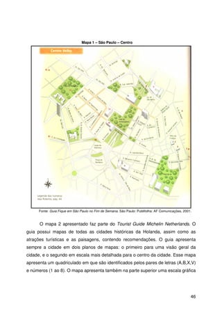 46
O mapa 2 apresentado faz parte do Tourist Guide Michelin Netherlands. O
guia possui mapas de todas as cidades históricas da Holanda, assim como as
atrações turísticas e as paisagens, contendo recomendações. O guia apresenta
sempre a cidade em dois planos de mapas: o primeiro para uma visão geral da
cidade, e o segundo em escala mais detalhada para o centro da cidade. Esse mapa
apresenta um quadriculado em que são identificados pelos pares de letras (A,B,X,V)
e números (1 ao 8). O mapa apresenta também na parte superior uma escala gráfica
Fonte: Guia Fique em São Paulo no Fim de Semana. São Paulo: Publifolha: AF Comunicações, 2001.
Mapa 1 – São Paulo – Centro
 