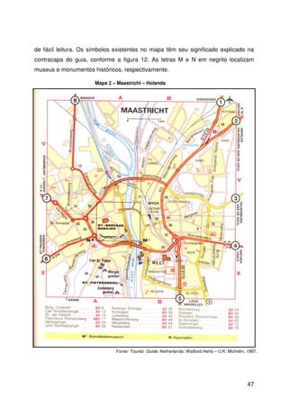 47
de fácil leitura. Os símbolos existentes no mapa têm seu significado explicado na
contracapa do guia, conforme a figura 12. As letras M e N em negrito localizam
museus e monumentos históricos, respectivamente.
Fonte: Tourist Guide. Netherlands: Watford Herts – U.K: Michelin, 1997.
Mapa 2 – Maastricht – Holanda
 