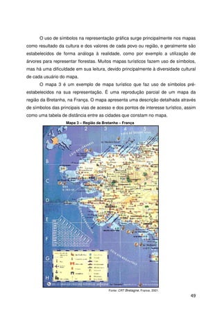 49
O uso de símbolos na representação gráfica surge principalmente nos mapas
como resultado da cultura e dos valores de cada povo ou região, e geralmente são
estabelecidos de forma análoga à realidade, como por exemplo a utilização de
árvores para representar florestas. Muitos mapas turísticos fazem uso de símbolos,
mas há uma dificuldade em sua leitura, devido principalmente à diversidade cultural
de cada usuário do mapa.
O mapa 3 é um exemplo de mapa turístico que faz uso de símbolos pré-
estabelecidos na sua representação. É uma reprodução parcial de um mapa da
região da Bretanha, na França. O mapa apresenta uma descrição detalhada através
de símbolos das principais vias de acesso e dos pontos de interesse turístico, assim
como uma tabela de distância entre as cidades que constam no mapa.
Fonte: CRT Bretagne, France, 2001.
Mapa 3 – Região da Bretanha – França
 