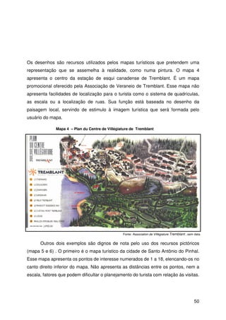 50
Os desenhos são recursos utilizados pelos mapas turísticos que pretendem uma
representação que se assemelha à realidade, como numa pintura. O mapa 4
apresenta o centro da estação de esqui canadense de Tremblant. É um mapa
promocional oferecido pela Associação de Veraneio de Tremblant. Esse mapa não
apresenta facilidades de localização para o turista como o sistema de quadrículas,
as escala ou a localização de ruas. Sua função está baseada no desenho da
paisagem local, servindo de estimulo à imagem turística que será formada pelo
usuário do mapa.
Outros dois exemplos são dignos de nota pelo uso dos recursos pictóricos
(mapa 5 e 6) . O primeiro é o mapa turístico da cidade de Santo Antônio do Pinhal.
Esse mapa apresenta os pontos de interesse numerados de 1 a 18, elencando-os no
canto direito inferior do mapa. Não apresenta as distâncias entre os pontos, nem a
escala, fatores que podem dificultar o planejamento do turista com relação às visitas.
Fonte: Association de Villégiature Tremblant , sem data.
Mapa 4 – Plan du Centre de Villégiature de Tremblant
 