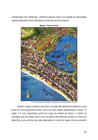 52
coordenadas nem distâncias. Podemos apontar ainda uma relação de diversidade
apresentada pelas cores utilizadas nos círculos com os números.
Existem mapas turísticos que fazem a junção dos elementos pictóricos e dos
guias de ruas propriamente ditos, como nos dois mapas apresentados a seguir. O
mapa 7 é uma reprodução parcial do mapa da cidade de Roma, e mostra as
principais ruas da cidade assim como os pontos de interesse turístico em forma de
desenhos e de números que são explicados no verso do mapa onde se encontra
Fonte: Colormap Rio de Janeiro, Editora Céu Azul de Copacabana, sem data.
Mapa 6 – Rio de Janeiro
 