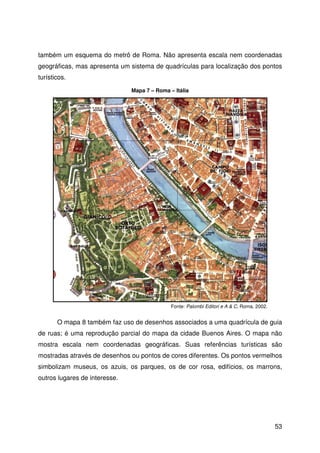 53
também um esquema do metrô de Roma. Não apresenta escala nem coordenadas
geográficas, mas apresenta um sistema de quadrículas para localização dos pontos
turísticos.
O mapa 8 também faz uso de desenhos associados a uma quadrícula de guia
de ruas; é uma reprodução parcial do mapa da cidade Buenos Aires. O mapa não
mostra escala nem coordenadas geográficas. Suas referências turísticas são
mostradas através de desenhos ou pontos de cores diferentes. Os pontos vermelhos
simbolizam museus, os azuis, os parques, os de cor rosa, edifícios, os marrons,
outros lugares de interesse.
Fonte: Palombi Editori e A & C, Roma, 2002.
Mapa 7 – Roma – Itália
 