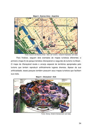54
Para finalizar, seguem dois exemplos de mapas turísticos diferentes: o
primeiro (mapa 9) do parque temático Disneyland e o segundo do turismo no Brasil .
O mapa da Disneyland revela o arranjo espacial de territórios apropriados pelo
turismo que tentam reproduzir artificialmente lugares diversos. Apesar da sua
artificialidade, esses parques também possuem seus mapas turísticos que facilitam
sua visita.
Fonte: Governo de Buenos Aires – Secr. de Turismo, overprint impressão, sem data.
Fonte: Disney, Amblin Entertainment, sem data.
Mapa 8 – Buenos Aires – Argentina
Mapa 9 – Disneyland – EUA
 
