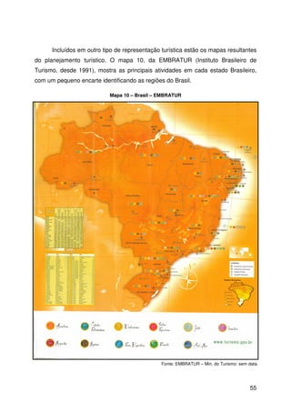 55
Incluídos em outro tipo de representação turística estão os mapas resultantes
do planejamento turístico. O mapa 10, da EMBRATUR (Instituto Brasileiro de
Turismo, desde 1991), mostra as principais atividades em cada estado Brasileiro,
com um pequeno encarte identificando as regiões do Brasil.
Fonte: EMBRATUR – Min. do Turismo: sem data.
Mapa 10 – Brasil – EMBRATUR
 