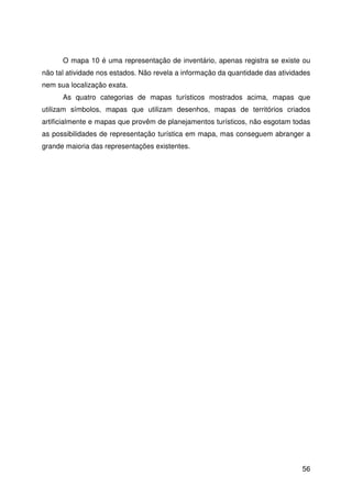 56
O mapa 10 é uma representação de inventário, apenas registra se existe ou
não tal atividade nos estados. Não revela a informação da quantidade das atividades
nem sua localização exata.
As quatro categorias de mapas turísticos mostrados acima, mapas que
utilizam símbolos, mapas que utilizam desenhos, mapas de territórios criados
artificialmente e mapas que provêm de planejamentos turísticos, não esgotam todas
as possibilidades de representação turística em mapa, mas conseguem abranger a
grande maioria das representações existentes.
 