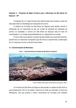 57
Capítulo 3 – Proposta de Mapa Turístico para o Município de São Bento do
Sapucaí – SP
A proposta de um mapa turístico para determinada área constitui a base da
discussão teórico-metodológica da cartografia do turismo.
A escolha do município de São Bento do Sapucaí para estudo visando a
elaboração de um mapa-teste se deu em função do processo de instalação do
turismo na localidade; o turismo em São Bento do Sapucaí está em fase de
consolidação e, em função da possibilidade de um mapeamento em campo.
O outro motivo que justifica a escolha da área citada é sua extensão territorial,
passível de um tratamento cartográfico que dê chance a experimentar a elaboração
de um mapa que envolva o raciocínio de síntese.
3.1. Caracterização do Município
O município de São Bento do Sapucaí está situado no estado de São Paulo a
aproximadamente 164 km da capital. Insere-se em toda sua extensão na Serra da
Mantiqueira, fato que justifica o relevo montanhoso do município com altitudes
Foto 1 – Vista panorâmica da cidade de São Bento do Sapucaí
Fonte: Prefeitura Municipal de São Bento do Sapucaí, 2003.
 