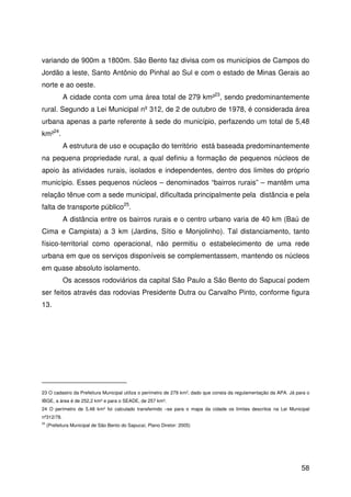 58
variando de 900m a 1800m. São Bento faz divisa com os municípios de Campos do
Jordão a leste, Santo Antônio do Pinhal ao Sul e com o estado de Minas Gerais ao
norte e ao oeste.
A cidade conta com uma área total de 279 km²23
, sendo predominantemente
rural. Segundo a Lei Municipal nº 312, de 2 de outubro de 1978, é considerada área
urbana apenas a parte referente à sede do município, perfazendo um total de 5,48
km²24
.
A estrutura de uso e ocupação do território está baseada predominantemente
na pequena propriedade rural, a qual definiu a formação de pequenos núcleos de
apoio às atividades rurais, isolados e independentes, dentro dos limites do próprio
município. Esses pequenos núcleos – denominados “bairros rurais” – mantêm uma
relação tênue com a sede municipal, dificultada principalmente pela distância e pela
falta de transporte público25
.
A distância entre os bairros rurais e o centro urbano varia de 40 km (Baú de
Cima e Campista) a 3 km (Jardins, Sítio e Monjolinho). Tal distanciamento, tanto
físico-territorial como operacional, não permitiu o estabelecimento de uma rede
urbana em que os serviços disponíveis se complementassem, mantendo os núcleos
em quase absoluto isolamento.
Os acessos rodoviários da capital São Paulo a São Bento do Sapucaí podem
ser feitos através das rodovias Presidente Dutra ou Carvalho Pinto, conforme figura
13.
23 O cadastro da Prefeitura Municipal utiliza o perímetro de 279 km², dado que consta da regulamentação da APA. Já para o
IBGE, a área é de 252,2 km² e para o SEADE, de 257 km².
24 O perímetro de 5,48 km² foi calculado transferindo –se para o mapa da cidade os limites descritos na Lei Municipal
nº312/78.
25
(Prefeitura Municipal de São Bento do Sapucaí, Plano Diretor: 2005)
 