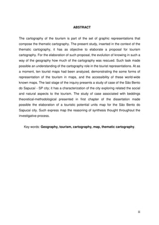 iii
ABSTRACT
The cartography of the tourism is part of the set of graphic representations that
compose the thematic cartography. The present study, inserted in the context of the
thematic cartography, it has as objective to elaborate a proposal for tourism
cartography. For the elaboration of such proposal, the evolution of knowing in such a
way of the geography how much of the cartography was rescued. Such task made
possible an understanding of the cartography role in the tourist representations. At as
a moment, ten tourist maps had been analyzed, demonstrating the some forms of
representation of the tourism in maps, and the accessibility of these world-wide
known maps. The last stage of the inquiry presents a study of case of the São Bento
do Sapucaí - SP city; it has a characterization of the city exploring related the social
and natural aspects to the tourism. The study of case associated with beddings
theoretical-methodological presented in first chapter of the dissertation made
possible the elaboration of a touristic potential units map for the São Bento do
Sapucaí city. Such express map the reasoning of synthesis thought throughout the
investigative process.
Key words: Geography, tourism, cartography, map, thematic cartography.
 