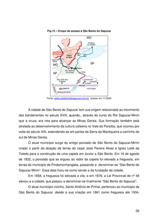 59
A cidade de São Bento do Sapucaí tem sua origem relacionada ao movimento
dos bandeirantes no século XVIII, quando,, através do curso do Rio Sapucaí-Mirim
que a cruza, era rota para alcançar as Minas Gerais. Sua formação também está
atrelada ao desenvolvimento da cultura cafeeira no Vale do Paraíba, que ocorreu por
volta do século XIX, estendendo-se em partes da Serra da Mantiqueira a caminho do
sul de Minas Gerais.
O atual município surge do antigo povoado de São Bento do Sapucaí-Mirím
criado a partir da doação de terras do casal José Pereira Alves e Ignez Leite de
Toledo para a construção de uma capela em louvor a São Bento. Em 16 de agosto
de 1832, o povoado que se ergueu ao redor da capela foi elevado a freguesia, em
terras do município de Pindamonhangaba, passando a denominar-se “São Bento do
Sapucaí-Mirim”. Essa data fixou-se como sendo a da fundação da cidade.
Em 1858, a freguesia foi elevada a vila, e em 1876, a Lei Provincial de nº 49
elevou-a a cidade, que passou a denominar-se finalmente “São Bento do Sapucaí”.
O atual município vizinho, Santo Antônio do Pinhal, pertenceu ao município de
São Bento do Sapucaí, desde a sua criação em 1861 como freguesia até 1934,
Fonte: www.saobentodosapucai.com.br acesso em 11/2005
Fig.13 – Croqui de acesso a São Bento do Sapucaí
 