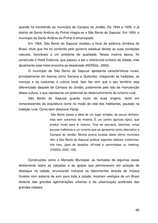 60
quando foi transferido ao município de Campos do Jordão. De 1944 a 1959, o já
distrito de Santo Antônio do Pinhal integra-se a São Bento do Sapucaí. Em 1959, o
município de Santo Antônio do Pinhal é emancipado.
Em 1964, São Bento do Sapucaí recebeu o título de estância climática do
Brasil, título que lhe foi conferido pelo governo estadual devido as suas condições
naturais, favoráveis a um ambiente de qualidade. Nessa mesma época, foi
construído o Hotel Estância, que passou a ser o referencial turístico da cidade, mas
atualmente esse hotel encontra-se desativado (KERSUL, 2003).
O município de São Bento do Sapucaí apresenta características rurais,
principalmente em bairros como Serrano e Quilombo, integrando as tradições, as
crenças e os costumes à cultura local. Isso faz com que o seu território seja
diferenciado daquele de Campos do Jordão, justamente pelo fato da manutenção
dessa cultura, o que representa um potencial ao desenvolvimento do turismo rural.
São Bento do Sapucaí guarda muito de suas origens, tanto em
remanescentes da arquitetura como no modo de vida dos habitantes, pautado na
tradição rural. Como bem descreve Yázigi:
São Bento passa a idéia de um lugar simples, de pouco dinheiro,
mas sem extremos de miséria. É um centro agrícola típico, que
produz muito para si mesmo. Vive de pecuária, laticínios, umas
poucas malharias e um turismo que se apresenta como alternativo a
Campos do Jordão. Muitos jovens turistas deste último município
vêm a São Bento do Sapucaí praticar esportes radicais: motocross,
vôo livre, jipes de desafios off-road e caminhadas ou trekking.
(YAZIGI, 2002: 105).
Construções como o Mercado Municipal, as fachadas de algumas casas
diretamente sobre as calçadas e as igrejas que permanecem em posição de
destaque na cidade, anunciando inclusive os falecimentos através de música
fúnebre com sistema de som para toda a cidade, mostram vestígios de um Brasil
distante das grandes aglomerações urbanas e da urbanização acelerada das
grandes cidades.
 