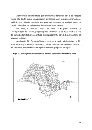 61
Além dessas características que remontam ao tempo do café e às tradições
rurais, São Bento possui uma paisagem privilegiada com seu relevo montanhoso,
exibindo uma silhueta marcante, que pode ser percebida de qualquer ponto da
cidade, além de suas cachoeiras e de áreas de matas naturais.
Em 1996, o município aderiu ao PNMT – Programa Nacional de
Municipalização do Turismo, proposto pela EMBRATUR, e em 1999 recebeu o selo
de Município Turístico. Desde então o município caminha para o desenvolvimento da
atividade turística.
Atualmente São Bento do Sapucaí pertence à região administrativa de São
José dos Campos. O Mapa 11 abaixo localiza o município de São Bento no estado
de São Paulo, mostrando sua situação no contexto geográfico da região.
Mapa 11. Localização do município de São Bento do Sapucaí no Estado de São Paulo
 