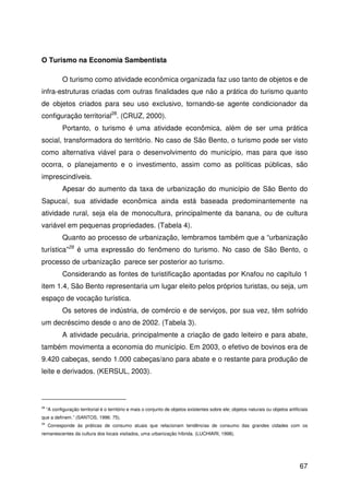 67
O Turismo na Economia Sambentista
O turismo como atividade econômica organizada faz uso tanto de objetos e de
infra-estruturas criadas com outras finalidades que não a prática do turismo quanto
de objetos criados para seu uso exclusivo, tornando-se agente condicionador da
configuração territorial28
. (CRUZ, 2000).
Portanto, o turismo é uma atividade econômica, além de ser uma prática
social, transformadora do território. No caso de São Bento, o turismo pode ser visto
como alternativa viável para o desenvolvimento do município, mas para que isso
ocorra, o planejamento e o investimento, assim como as políticas públicas, são
imprescindíveis.
Apesar do aumento da taxa de urbanização do município de São Bento do
Sapucaí, sua atividade econômica ainda está baseada predominantemente na
atividade rural, seja ela de monocultura, principalmente da banana, ou de cultura
variável em pequenas propriedades. (Tabela 4).
Quanto ao processo de urbanização, lembramos também que a “urbanização
turística”29
é uma expressão do fenômeno do turismo. No caso de São Bento, o
processo de urbanização parece ser posterior ao turismo.
Considerando as fontes de turistificação apontadas por Knafou no capítulo 1
item 1.4, São Bento representaria um lugar eleito pelos próprios turistas, ou seja, um
espaço de vocação turística.
Os setores de indústria, de comércio e de serviços, por sua vez, têm sofrido
um decréscimo desde o ano de 2002. (Tabela 3).
A atividade pecuária, principalmente a criação de gado leiteiro e para abate,
também movimenta a economia do município. Em 2003, o efetivo de bovinos era de
9.420 cabeças, sendo 1.000 cabeças/ano para abate e o restante para produção de
leite e derivados. (KERSUL, 2003).
28
“A configuração territorial é o território e mais o conjunto de objetos existentes sobre ele; objetos naturais ou objetos artificiais
que a definem.” (SANTOS, 1996: 75).
29
Corresponde às práticas de consumo atuais que relacionam tendências de consumo das grandes cidades com os
remanescentes da cultura dos locais visitados, uma urbanização híbrida. (LUCHIARI, 1998).
 