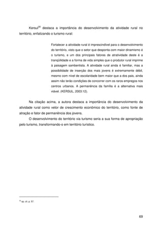 69
Kersul30
destaca a importância do desenvolvimento da atividade rural no
território, enfatizando o turismo rural:
Fortalecer a atividade rural é imprescindível para o desenvolvimento
do território, visto que o setor que desponta com maior dinamismo é
o turismo, e um dos principais fatores de atratividade deste é a
tranqüilidade e a forma de vida simples que o produtor rural imprime
à paisagem sambentista. A atividade rural ainda é familiar, mas a
possibilidade de inserção dos mais jovens é extremamente débil,
mesmo com nível de escolaridade bem maior que a dos pais, ainda
assim não terão condições de concorrer com os raros empregos nos
centros urbanos. A permanência da família é a alternativa mais
viável. (KERSUL, 2003:12).
Na citação acima, a autora destaca a importância do desenvolvimento da
atividade rural como vetor de crescimento econômico do território, como fonte de
atração e fator de permanência dos jovens.
O desenvolvimento do território via turismo seria a sua forma de apropriação
pelo turismo, transformando-o em território turístico.
30
op. cit. p. 57.
 