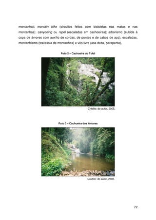 72
montanha); montain bike (circuitos feitos com bicicletas nas matas e nas
montanhas); canyoning ou rapel (escaladas em cachoeiras); arborismo (subida à
copa de árvores com auxílio de cordas, de pontes e de cabos de aço), escaladas,
montanhismo (travessia de montanhas) e vôo livre (asa delta, parapente).
Foto 2 – Cachoeira do Toldi
Crédito: do autor, 2005.
Crédito: do autor, 2005.
Foto 3 – Cachoeira dos Amores
 