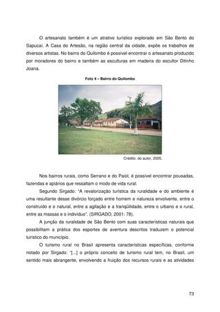73
O artesanato também é um atrativo turístico explorado em São Bento do
Sapucaí. A Casa do Artesão, na região central da cidade, expõe os trabalhos de
diversos artistas. No bairro do Quilombo é possível encontrar o artesanato produzido
por moradores do bairro e também as esculturas em madeira do escultor Ditinho
Joana.
Nos bairros rurais, como Serrano e do Paiol, é possível encontrar pousadas,
fazendas e apiários que ressaltam o modo de vida rural.
Segundo Sirgado: “A revalorização turística da ruralidade e do ambiente é
uma resultante desse divórcio forçado entre homem e natureza envolvente, entre o
construído e o natural, entre a agitação e a tranqüilidade, entre o urbano e o rural,
entre as massas e o indivíduo”. (SIRGADO, 2001: 78).
A junção da ruralidade de São Bento com suas características naturais que
possibilitam a prática dos esportes de aventura descritos traduzem o potencial
turístico do município.
O turismo rural no Brasil apresenta características específicas, conforme
notado por Sirgado: “[...] o próprio conceito de turismo rural tem, no Brasil, um
sentido mais abrangente, envolvendo a fruição dos recursos rurais e as atividades
Foto 4 – Bairro do Quilombo
Crédito: do autor, 2005.
 