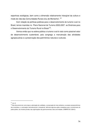 74
esportivas ecológicas, bem como a dimensão relativamente intangível da cultura e
modo de vida das Comunidades Rurais e/ou de Montanha”. 32
Com relação às políticas públicas para o desenvolvimento do turismo rural no
Brasil, temos inseridas no Plano Nacional de Turismo 2003-2007 as Diretrizes para
o Desenvolvimento do Turismo Rural no Brasil 33
.
Vemos então que na esfera pública o turismo rural é visto como possível vetor
de desenvolvimento sustentável, pois congrega a manutenção das atividades
agropecuárias e a preservação dos patrimônios naturais e culturais.
32
op. cit.
33
Este documento tem como base a valorização da ruralidade, a conservação do meio ambiente, os anseios socioeconômicos
dos envolvidos e a articulação interinstitucional e intersetorial, definindo algumas ações norteadoras para o envolvimento do
poder público, da iniciativa privada, das organizações não governamentais e das comunidades. (EMBRATUR, 2004:3).
 