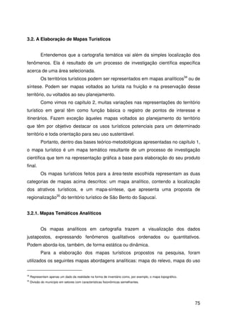 75
3.2. A Elaboração de Mapas Turísticos
Entendemos que a cartografia temática vai além da simples localização dos
fenômenos. Ela é resultado de um processo de investigação científica específica
acerca de uma área selecionada.
Os territórios turísticos podem ser representados em mapas analíticos34
ou de
síntese. Podem ser mapas voltados ao turista na fruição e na preservação desse
território, ou voltados ao seu planejamento.
Como vimos no capítulo 2, muitas variações nas representações do território
turístico em geral têm como função básica o registro de pontos de interesse e
itinerários. Fazem exceção àqueles mapas voltados ao planejamento do território
que têm por objetivo destacar os usos turísticos potenciais para um determinado
território e toda orientação para seu uso sustentável.
Portanto, dentro das bases teórico-metodológicas apresentadas no capítulo 1,
o mapa turístico é um mapa temático resultante de um processo de investigação
científica que tem na representação gráfica a base para elaboração do seu produto
final.
Os mapas turísticos feitos para a área-teste escolhida representam as duas
categorias de mapas acima descritos: um mapa analítico, contendo a localização
dos atrativos turísticos, e um mapa-síntese, que apresenta uma proposta de
regionalização35
do território turístico de São Bento do Sapucaí.
3.2.1. Mapas Temáticos Analíticos
Os mapas analíticos em cartografia trazem a visualização dos dados
justapostos, expressando fenômenos qualitativos ordenados ou quantitativos.
Podem aborda-los, também, de forma estática ou dinâmica.
Para a elaboração dos mapas turísticos propostos na pesquisa, foram
utilizados os seguintes mapas abordagens analíticas: mapa do relevo, mapa do uso
34
Representam apenas um dado da realidade na forma de inventário como, por exemplo, o mapa topográfico.
35
Divisão do município em setores com características fisionômicas semelhantes.
 