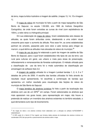 76
da terra, mapa turístico ilustrativo e imagem de satélite. (mapas 13, 14, 15 e Imagem
1).
O mapa do relevo do município foi feito a partir do mapa topográfico de São
Bento do Sapucaí, na escala 1:50.000, ano 1995 do Instituto Geográfico
Cartográfico, de onde foram extraídas as curvas de nível (com eqüidistância de
100m), a rede viária e a hidrografia principal.
Em sua elaboração do mapa de relevo, foram estabelecidas seis classes de
altitudes, as quais foram atribuídas cores, obedecendo a uma ordem visual
crescente para expor o aumento da altitude. Para esse fim, as cores estabelecidas
partiram do amarelo, passando pelo ocre claro e pelo laranja para chegar ao
marrom, o qual define as altitudes mais elevadas do relevo do município.36
O mapa de uso da terra foi elaborado a partir da imagem de satélite de São
Bento do Sapucaí, para o qual foram estabelecidos três tipos de uso da terra: uso
rural para culturas em geral, uso urbano e mata para áreas de preservação,
reflorestamento e remanescentes de florestas subtropicais. O método utilizado para
a classificação do uso da terra foi o modo automático de classificação por
amostragem do software Ilwis 3.2.
A imagem de satélite utilizada foi a Imagem Landsat bandas 1, 2, 4, 5 e 7
datadas de junho de 2000. A escolha das bandas utilizadas foi feita através do
resultado visual apresentando, foi escolhida a combinação de bandas que
apresentou um melhor resultado para visualização das feições do relevo do
município de São Bento do Sapucaí.
O mapa temático de atrativos turísticos foi feito a partir da localização dos
atrativos com uso de um GPS37
em campo. Foram selecionados os atrativos que
mais apareciam nos guias locais, para representação em mapa; não houve a
pretensão de realizar um inventário dos atrativos existentes no território estudado, o
qual demandaria outro tipo de levantamento.
36
Os mapas de relevo e de atrativos turísticos foram elaborados com a utilização do software AUTOCADMAP e
CADOVERLAY.
37
O GPS usado foi o Garmin E-Trex Legend, que forneceu dados precisos da localização dos atrativos turísticos em
coordenadas UTM, fato que permitiu o posicionamento dos atrativos sobre o mapa.
 